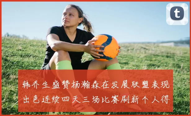 韩乔生盛赞杨瀚森在发展联盟表现出色连续四天三场比赛刷新个人得分与篮板纪录