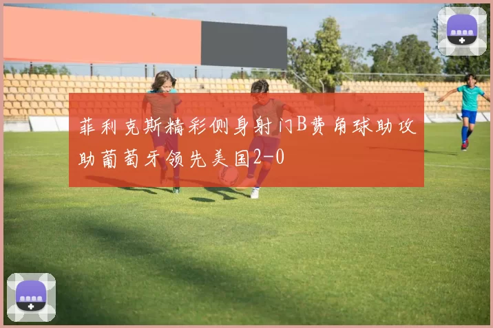 菲利克斯精彩侧身射门B费角球助攻助葡萄牙领先美国2-0