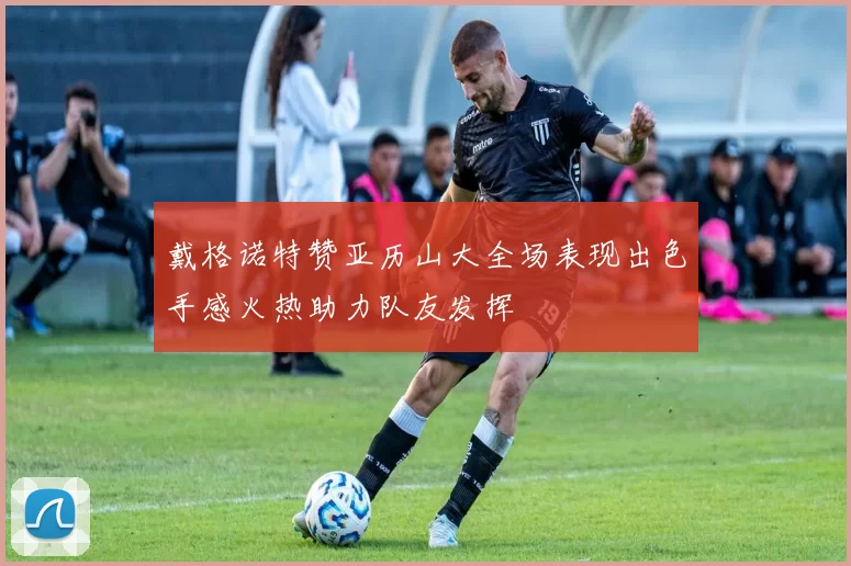 戴格诺特赞亚历山大全场表现出色手感火热助力队友发挥