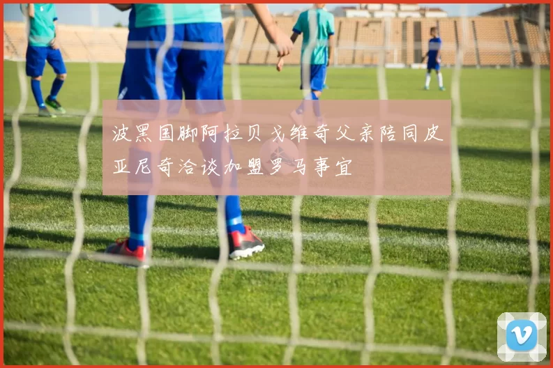 波黑国脚阿拉贝戈维奇父亲陪同皮亚尼奇洽谈加盟罗马事宜