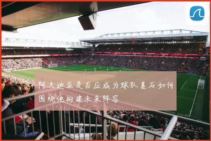 阿夫迪亚是否应成为球队基石如何围绕他构建未来阵容