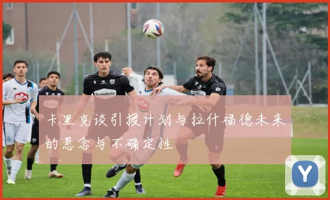 卡里克谈引援计划与拉什福德未来的悬念与不确定性