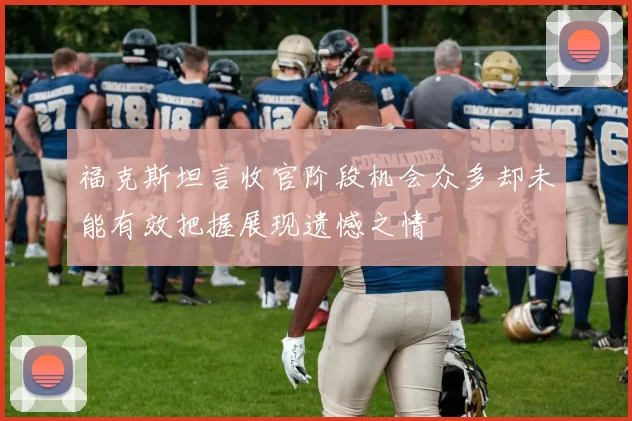 福克斯坦言收官阶段机会众多却未能有效把握展现遗憾之情