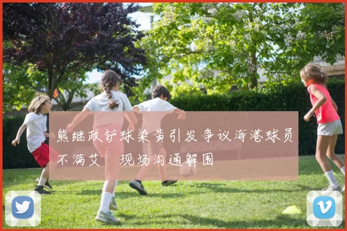 熊继政铲球染黄引发争议海港球员不满艾堃现场沟通解围