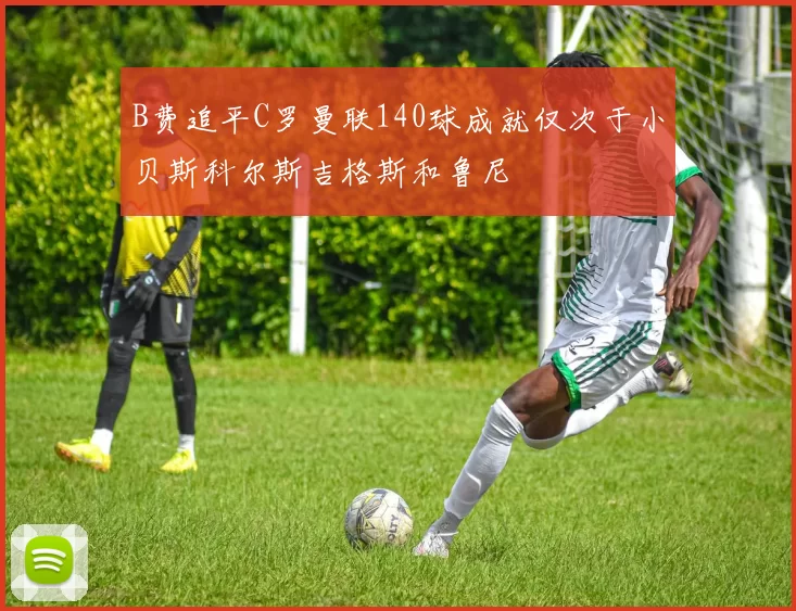 B费追平C罗曼联140球成就仅次于小贝斯科尔斯吉格斯和鲁尼
