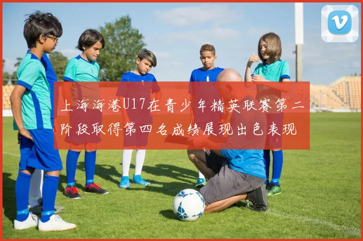 上海海港U17在青少年精英联赛第二阶段取得第四名成绩展现出色表现