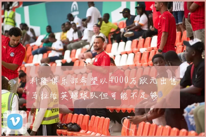 科隆俱乐部希望以4000万欧元出售马拉给英超球队但可能不足够