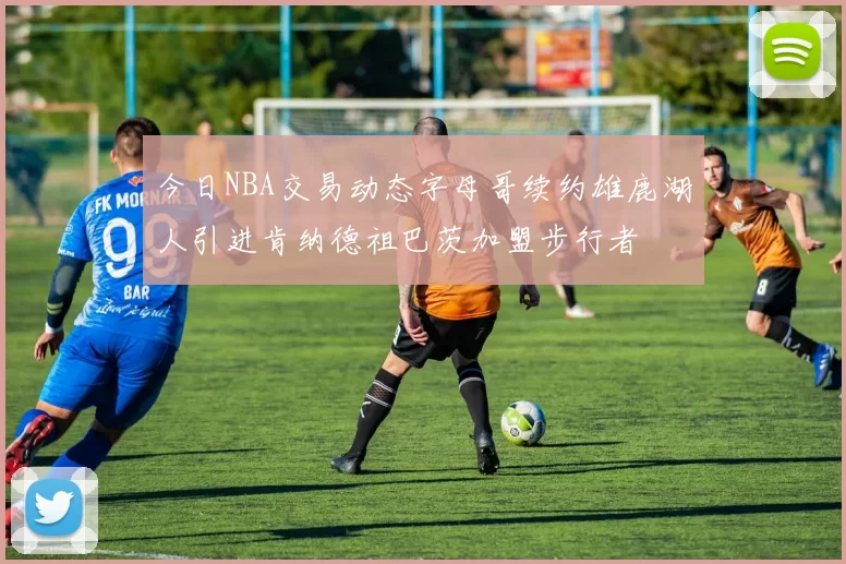 今日NBA交易动态字母哥续约雄鹿湖人引进肯纳德祖巴茨加盟步行者