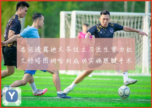 名记透露迪文岑佐主刀医生曾为杜兰特塔图姆哈利成功实施跟腱手术
