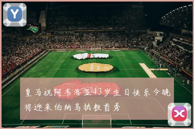 皇马祝阿韦洛亚43岁生日快乐今晚将迎来伯纳乌执教首秀