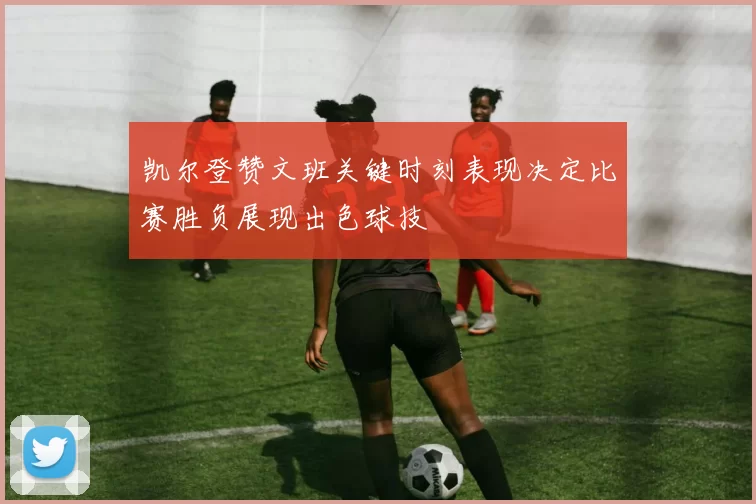 凯尔登赞文班关键时刻表现决定比赛胜负展现出色球技