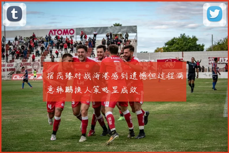 宿茂臻对战海港感到遗憾但过程满意韩鹏换人策略显成效
