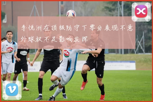 李悦洲在顶级防守下零分表现不意外球权不足影响发挥