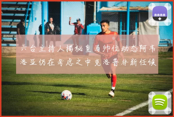 六台主持人揭秘皇马帅位动态阿韦洛亚仍在考虑之中克洛普非新任候选人