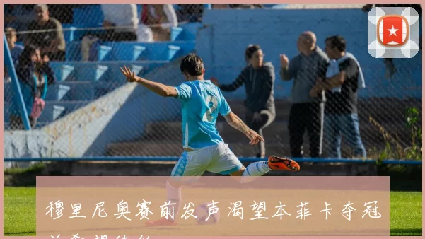 穆里尼奥赛前发声渴望本菲卡夺冠并希望续约